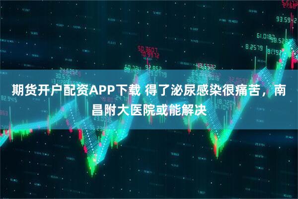 期货开户配资APP下载 得了泌尿感染很痛苦，南昌附大医院或能解决