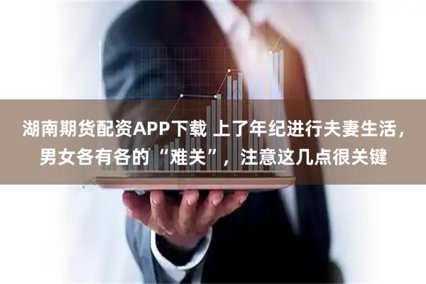 湖南期货配资APP下载 上了年纪进行夫妻生活，男女各有各的 “难关”，注意这几点很关键