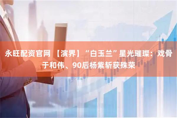 永旺配资官网 【演界】“白玉兰”星光璀璨：戏骨于和伟、90后杨紫斩获殊荣