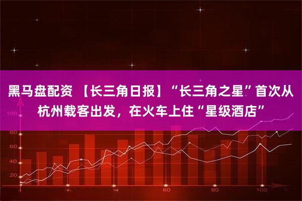 黑马盘配资 【长三角日报】“长三角之星”首次从杭州载客出发，在火车上住“星级酒店”