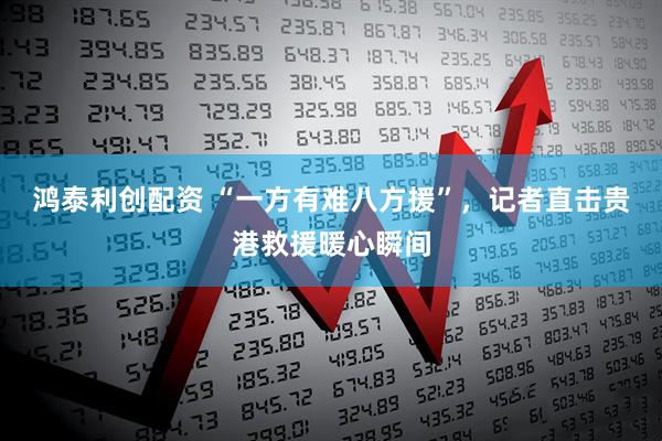 鸿泰利创配资 “一方有难八方援”，记者直击贵港救援暖心瞬间
