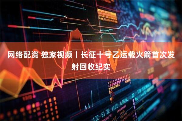 网络配资 独家视频丨长征十号乙运载火箭首次发射回收纪实