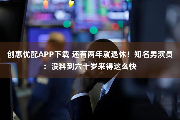 创惠优配APP下载 还有两年就退休！知名男演员：没料到六十岁来得这么快