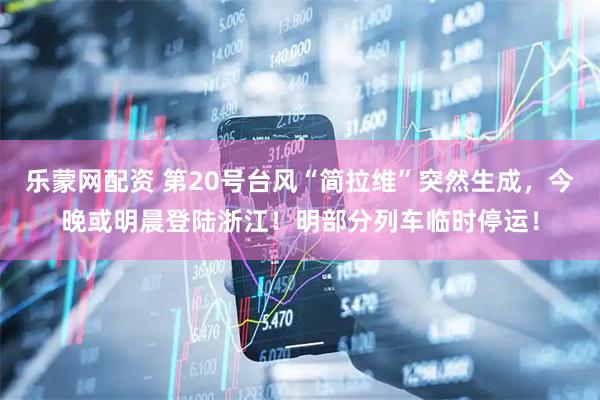乐蒙网配资 第20号台风“简拉维”突然生成，今晚或明晨登陆浙江！明部分列车临时停运！