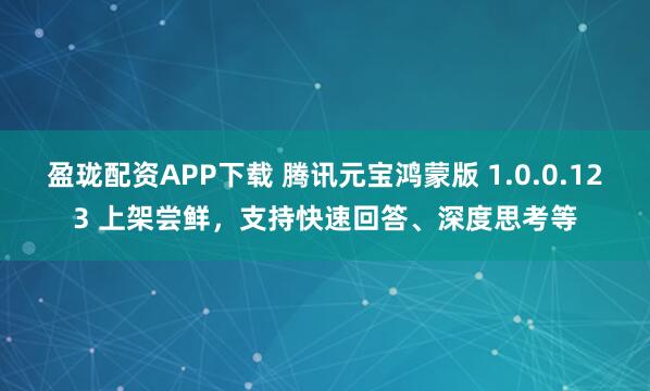 盈珑配资APP下载 腾讯元宝鸿蒙版 1.0.0.123 上架尝鲜，支持快速回答、深度思考等