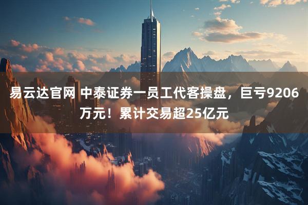 易云达官网 中泰证券一员工代客操盘，巨亏9206万元！累计交易超25亿元