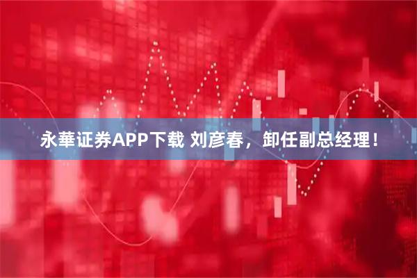 永華证券APP下载 刘彦春，卸任副总经理！