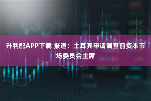 升利配APP下载 报道：土耳其申请调查前资本市场委员会主席