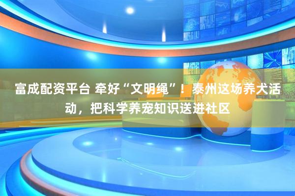 富成配资平台 牵好“文明绳”！泰州这场养犬活动，把科学养宠知识送进社区