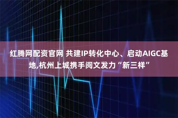 红腾网配资官网 共建IP转化中心、启动AIGC基地,杭州上城携手阅文发力“新三样”