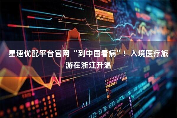 星速优配平台官网 “到中国看病”！入境医疗旅游在浙江升温